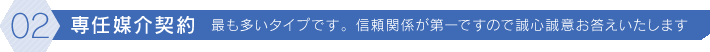 [02]専任媒介契約 最も多いタイプです。信頼関係が第一ですので誠心誠意お答えいたします